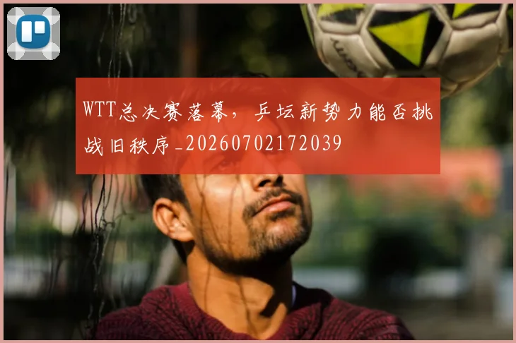 WTT总决赛落幕，乒坛新势力能否挑战旧秩序_20260702172039