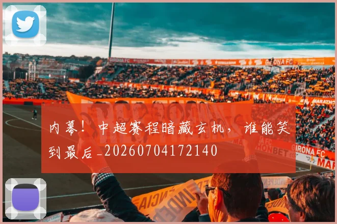 内幕！中超赛程暗藏玄机，谁能笑到最后_20260704172140