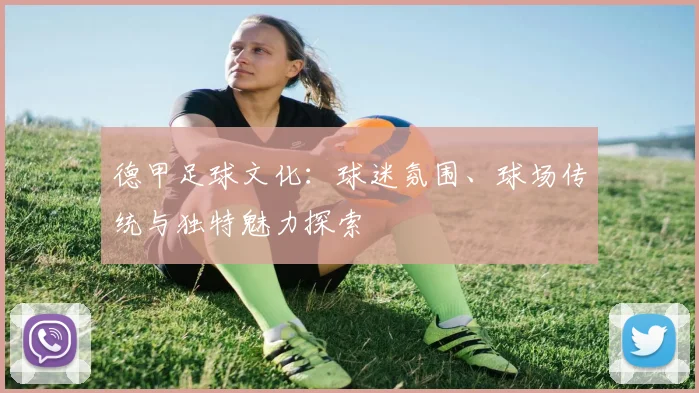 德甲足球文化：球迷氛围、球场传统与独特魅力探索