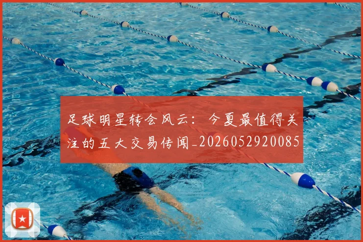 足球明星转会风云：今夏最值得关注的五大交易传闻_20260529200859
