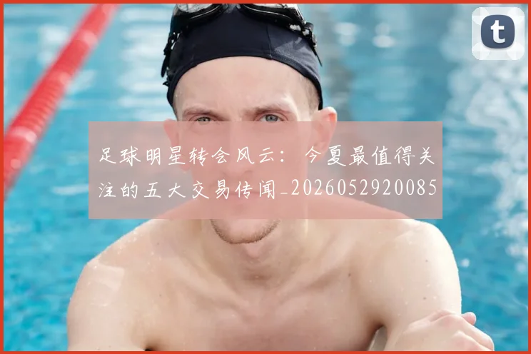 足球明星转会风云：今夏最值得关注的五大交易传闻_20260529200859