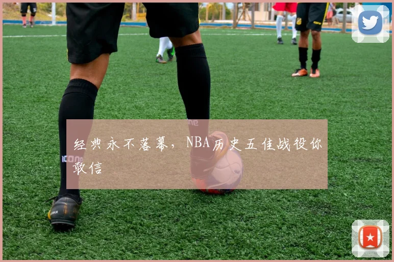 经典永不落幕,NBA历史五佳战役你敢信