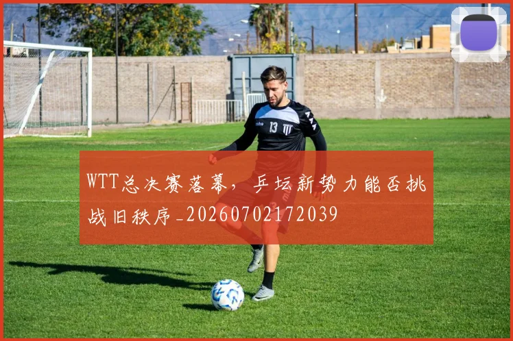 WTT总决赛落幕,乒坛新势力能否挑战旧秩序_20260702172039