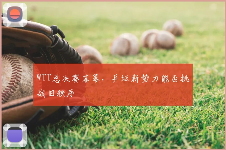 WTT总决赛落幕,乒坛新势力能否挑战旧秩序