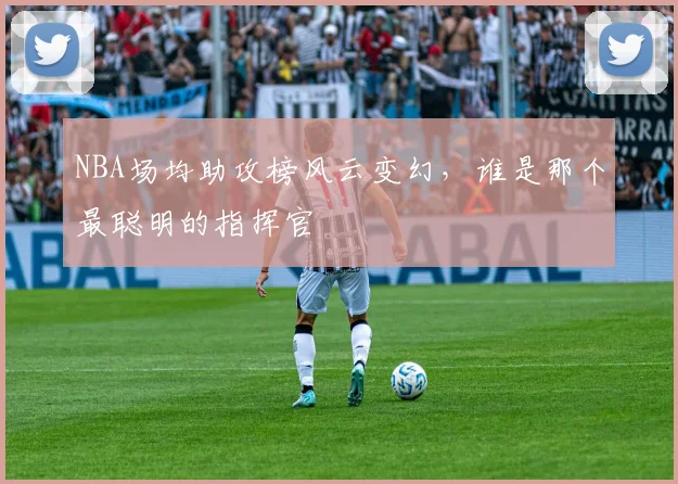 NBA场均助攻榜风云变幻,谁是那个最聪明的指挥官