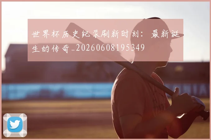 世界杯历史纪录刷新时刻：最新诞生的传奇_20260608195349