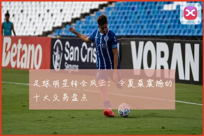 足球明星转会风云：今夏最震撼的十大交易盘点