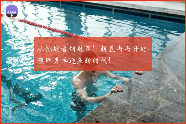 从挑战者到冠军！新星冉冉升起，澳网男单迎来新时代！