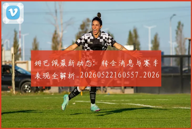 姆巴佩最新动态：转会消息与赛季表现全解析_20260522160557_20260707023951